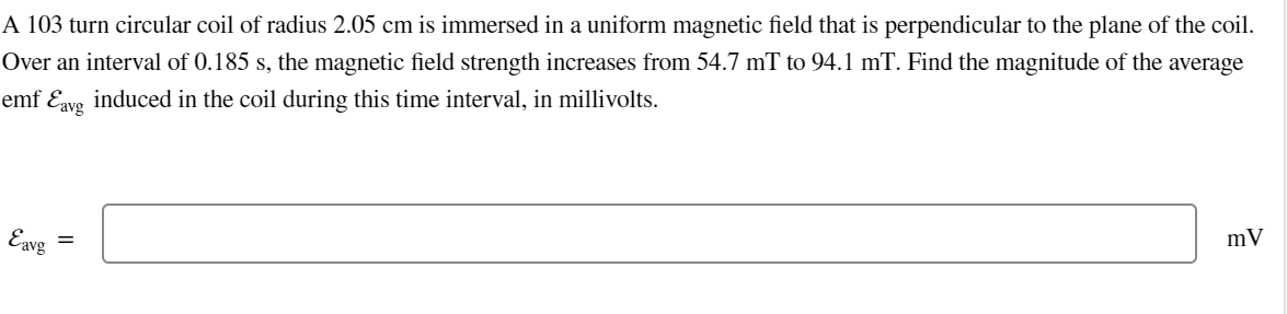 A 103 turn circular coil of radius 2.05 cm is immersed in a uniform magnetic field that is perpendicular to the plane of the coil.
Over an interval of 0.185 s, the magnetic field strength increases from 54.7 mT to 94.1 mT. Find the magnitude of the average
emf Ɛavg_induced in the coil during this time interval, in millivolts.
Eavg
=
mV