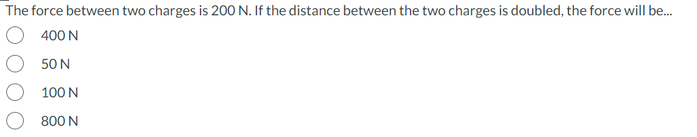 The force between two charges is 200 N. If the distance between the two charges is doubled, the force will be...
400 N
50 N
100 N
800 N