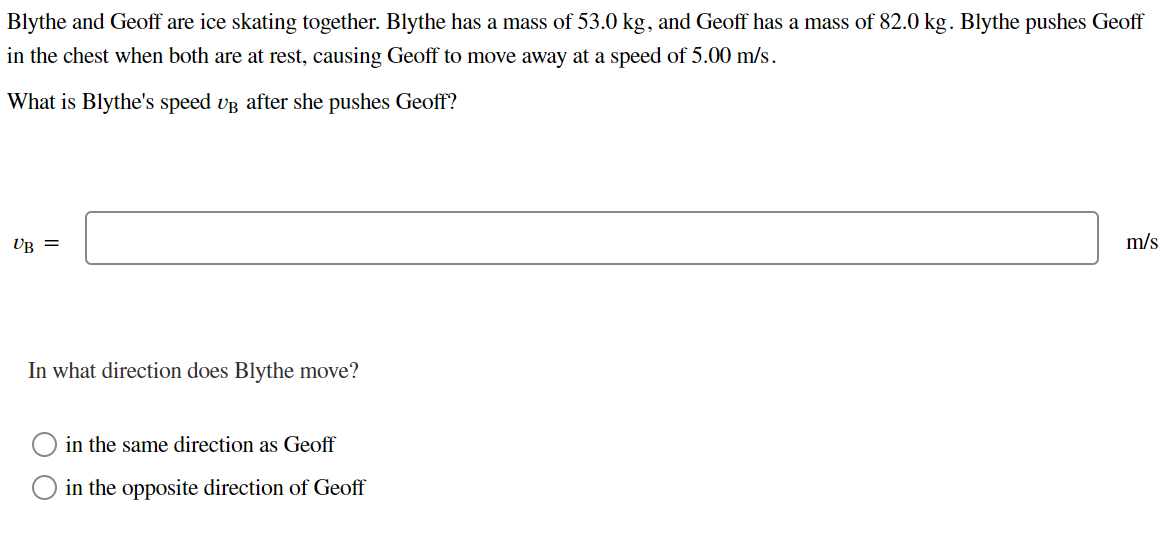 Blythe and Geoff are ice skating together. Blythe has a mass of 53.0 kg, and Geoff has a mass of 82.0 kg. Blythe pushes Geoff
in the chest when both are at rest, causing Geoff to move away at a speed of 5.00 m/s.
What is Blythe's speed UB after she pushes Geoff?
UB =
In what direction does Blythe move?
in the same direction as Geoff
in the opposite direction of Geoff
m/s