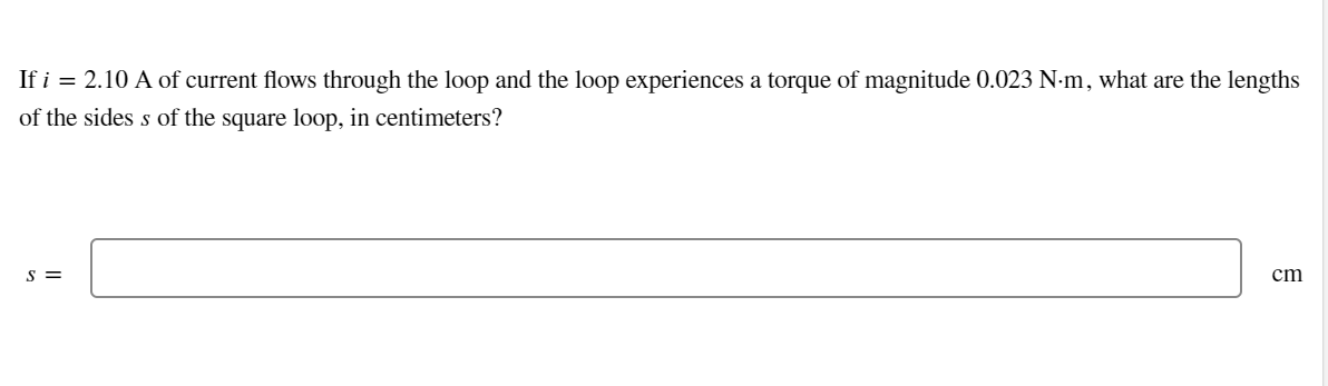 If i = 2.10 A of current flows through the loop and the loop experiences a torque of magnitude 0.023 N-m, what are the lengths
of the sides s of the square loop, in centimeters?
S =
cm