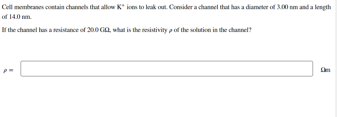 Cell membranes contain channels that allow K+ ions to leak out. Consider a channel that has a diameter of 3.00 nm and a length
of 14.0 nm.
If the channel has a resistance of 20.0 GQ, what is the resistivity p of the solution in the channel?
P =
Ωm