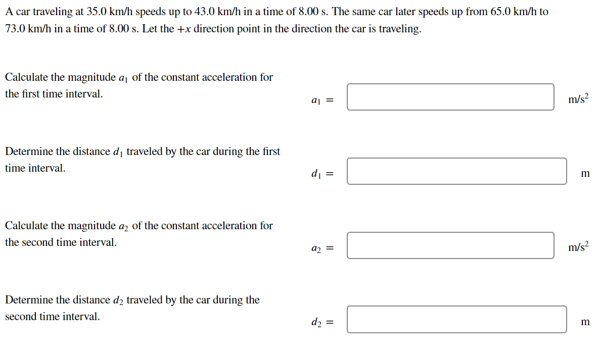 A car traveling at 35.0 km/h speeds up to 43.0 km/h in a time of 8.00 s. The same car later speeds up from 65.0 km/h to
73.0 km/h in a time of 8.00 s. Let the +x direction point in the direction the car is traveling.
Calculate the magnitude a₁ of the constant acceleration for
the first time interval.
Determine the distance d₁ traveled by the car during the first
time interval.
Calculate the magnitude a2 of the constant acceleration for
the second time interval.
Determine the distance de traveled by the car during the
second time interval.
a₁ =
d₁ =
a₂ =
d₂ =
m/s²
m
m/s²
m