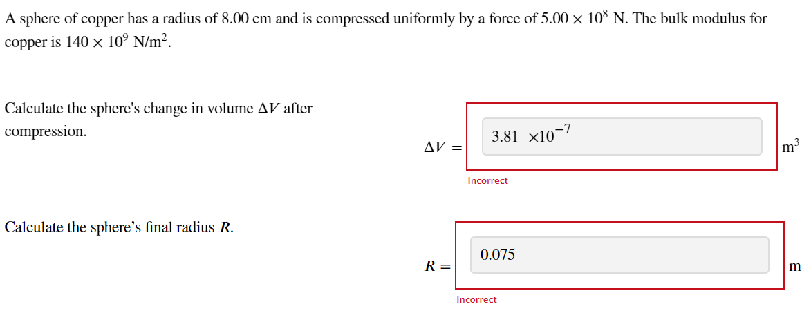 A sphere of copper has a radius of 8.00 cm and is compressed uniformly by a force of 5.00 × 108 N. The bulk modulus for
copper is 140 x 10⁹ N/m².
Calculate the sphere's change in volume AV after
compression.
Calculate the sphere's final radius R.
AV =
R =
3.81 x107
Incorrect
0.075
-7
Incorrect
m³
m