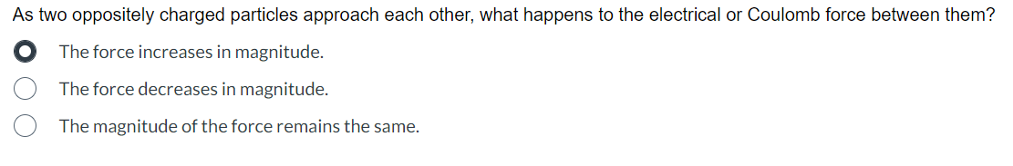 As two oppositely charged particles approach each other, what happens to the electrical or Coulomb force between them?
The force increases in magnitude.
The force decreases in magnitude.
The magnitude of the force remains the same.