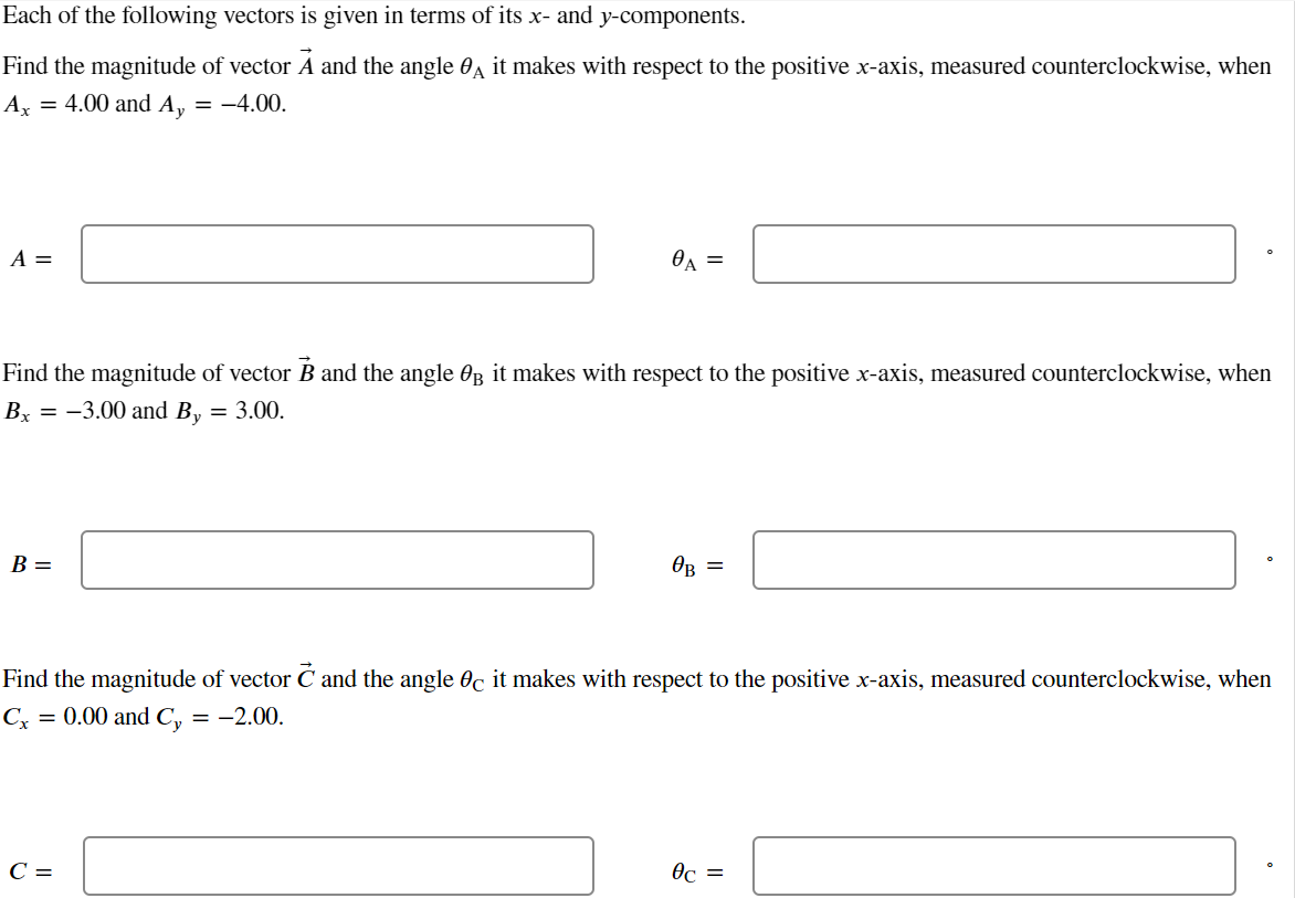 Each of the following vectors is given in terms of its x- and y-components.
Find the magnitude of vector Ã and the angle it makes with respect to the positive x-axis, measured counterclockwise, when
Ax = 4.00 and Ay = -4.00.
A =
Find the magnitude of vector B and the angle 0 it makes with respect to the positive x-axis, measured counterclockwise, when
Bx = -3.00 and By = 3.00.
B =
0A =
C =
ов =
Find the magnitude of vector and the angle 0c it makes with respect to the positive x-axis, measured counterclockwise, when
Cx = 0.00 and Cy = -2.00.
0c =