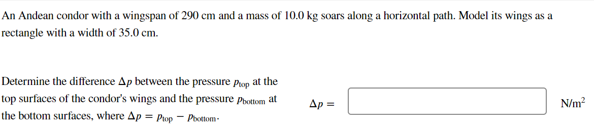 An Andean condor with a wingspan of 290 cm and a mass of 10.0 kg soars along a horizontal path. Model its wings as a
rectangle with a width of 35.0 cm.
Determine the difference Ap between the pressure Ptop
top surfaces of the condor's wings and the pressure Pbottom at
the bottom surfaces, where Ap = Ptop Pbottom.
at the
Ap =
N/m²