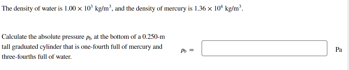 The density of water is 1.00 × 10³ kg/m³, and the density of mercury is 1.36 × 10¹ kg/m³.
Calculate the absolute pressure på at the bottom of a 0.250-m
tall graduated cylinder that is one-fourth full of mercury and
three-fourths full of water.
Pb =
Pa