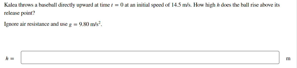 Kalea throws a baseball directly upward at time t = 0 at an initial speed of 14.5 m/s. How high h does the ball rise above its
release point?
Ignore air resistance and use g = 9.80 m/s².
h =
m