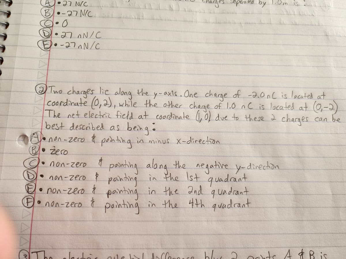 AA
A 27 N/C
B)•-27 Nic
·0
M
•27nN/C
•-27nN/C
Two charges lie along the y-axis. One charge of -2.0nC is located at
coordinate (0, 2), while the other charge of 1.0 nC is located at (0₁-2)
The net electric field at coordinate (1,0) due to these 2 charges can be
best described as being •
non-zero & painting in minus x-direction
Al•
B. Zero
• non-zero
&
painting along the negative y-direction
• non-zero & painting in the 1st quadrant
• non-zero & painting in the 2nd quadrant
F• non-zero ģ
pointing
in the 4th quadrant
The
iharges seperated by 1.0m is.
Jestà
blus à parts A & B is
alle bal difference blue
