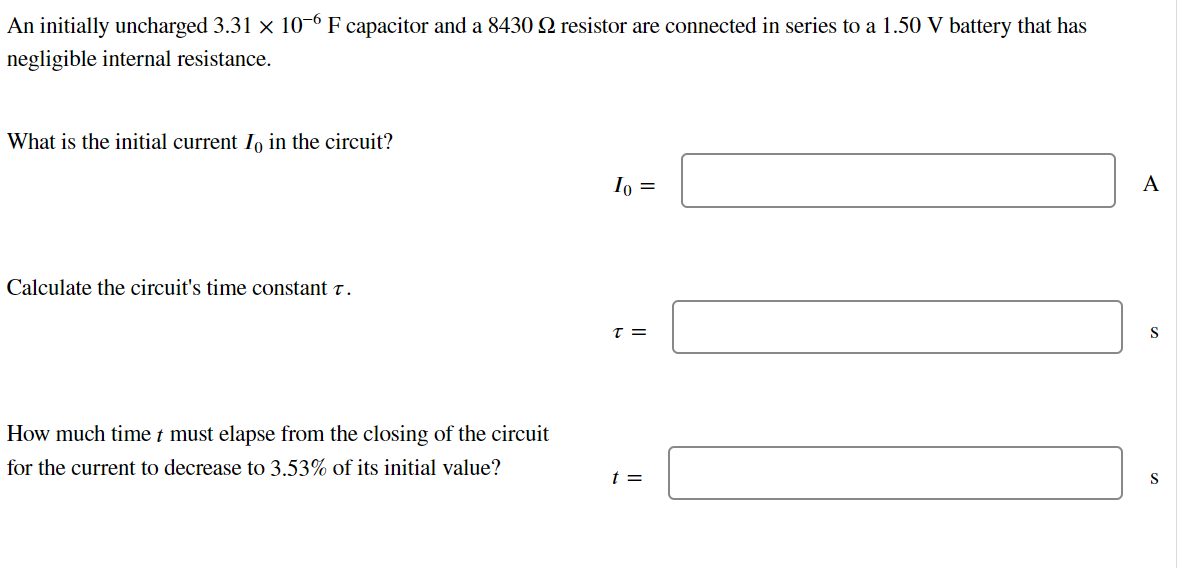 An initially uncharged 3.31 × 10-6 F capacitor and a 8430 № resistor are connected in series to a 1.50 V battery that has
negligible internal resistance.
What is the initial current Io in the circuit?
Calculate the circuit's time constant t.
How much time t must elapse from the closing of the circuit
for the current to decrease to 3.53% of its initial value?
Io =
T =
t =
A
S
S