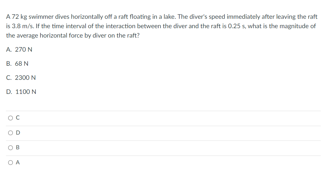 A 72 kg swimmer dives horizontally off a raft floating in a lake. The diver's speed immediately after leaving the raft
is 3.8 m/s. If the time interval of the interaction between the diver and the raft is 0.25 s, what is the magnitude of
the average horizontal force by diver on the raft?
A. 270 N
B. 68 N
C. 2300 N
D. 1100 N
D
B
O A