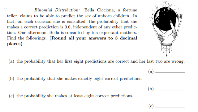 Binomial Distribution: Bella Cicciona, a fortune
teller, claims to be able to predict the sex of unborn children. In
fact, on each occasion she is consulted, the probability that she
makes a correct prediction is 0.6, independent of any other predic-
tion. One afternoon, Bella is consulted by ten expectant mothers.
Find the followings: (Round all your answers to 3 decimal
places)
(a) the probability that her first eight predictions are correct and her last two are wrong.
(b) the probability that she makes exactly eight correct predictions.
(b)
(c) the probability she makes at least eight correct predictions.
