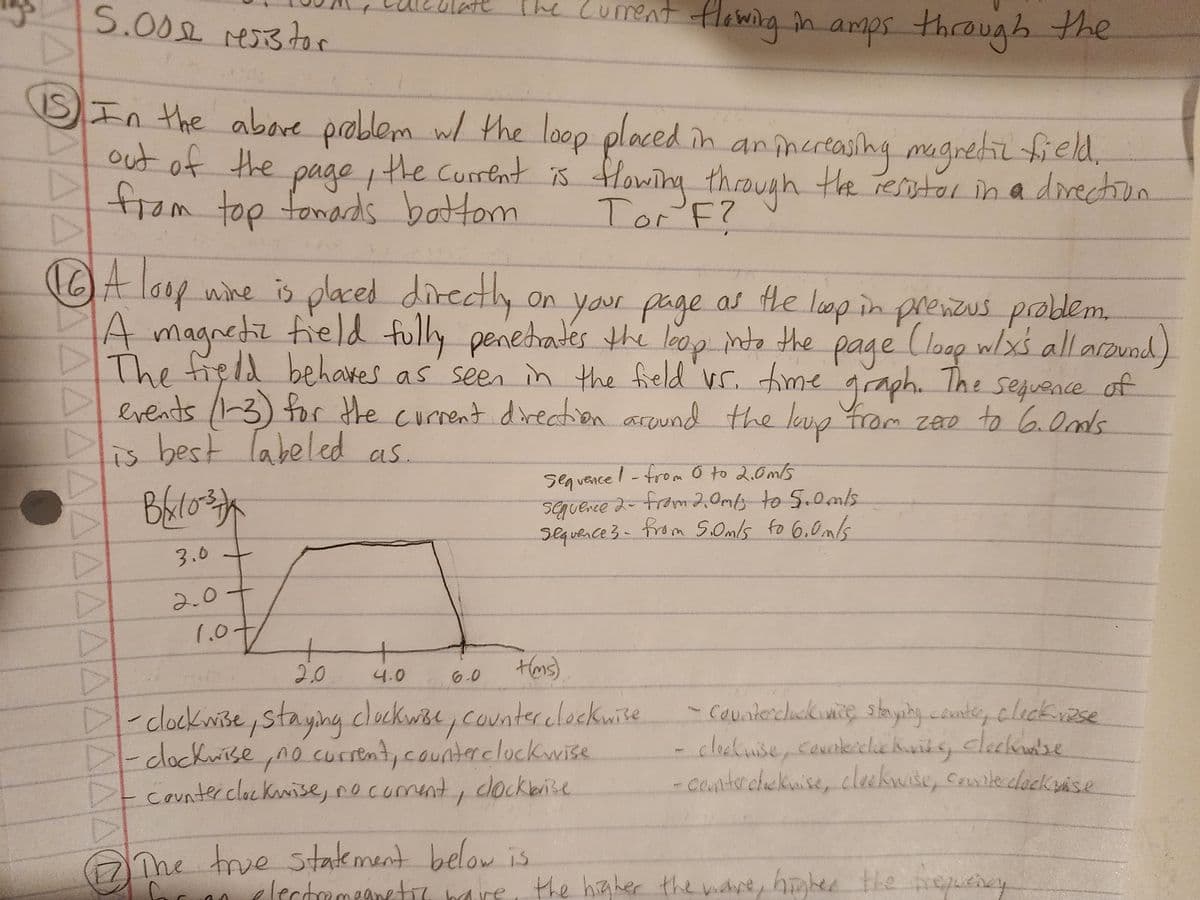 Current flowing in amps through the
5.00 resistor
IS In the above problem w/ the loop placed in an increasing magnetic field,
out of the page, the current is flowing through the resistor in a direction
from top fowards bottom
Tor F?
AA
wine is placed directly
on
A Loop
of
on your page as the loop in prenous problem.
A magnetic field fully penetrates the leap into the page (loop w/x's all around)
The field behaves as seen in the field vs. time graph. The sequence of
▷ events (1-3) for the current direction around the loup from zero to 6. Onds
is best labeled as
Bax1037
ΔΑΔΑΑΔΔΔΔΔΔΑΔΕ
3.0
2.0+
1.0
+
4.0
2.0.
+(ms)
D-clockwise, staying clockwise, counter clockwise
-clockwise, no current, counter clockwise
Counter clockwise, no coment, clockbrise
6.0
sequence! - from 0 to 2.0m/s
sequence 2- from 2.0m/s to 5.0m/s.
sequence 3 - from 5.0m/s to 6.0m/s.
The true statement below is
for an electromagnetic bave
- Counterclockivice staying counter, clickrise
clockwise, countercluc Kinks, cleckase
-counter chicknise, cleckwise, courite clockwise
the higher the ware, higher the frequency