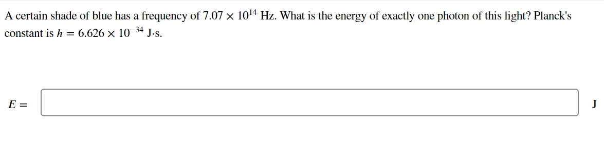 A certain shade of blue has a frequency of 7.07 × 10¹4 Hz. What is the energy of exactly one photon of this light? Planck's
constant is h = 6.626 × 10-34 J.s.
E =