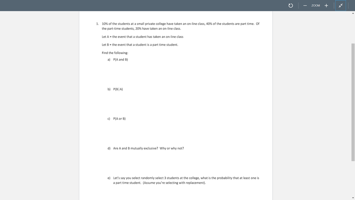 ZOOM
+
1. 10% of the students at a small private college have taken an on-line class, 40% of the students are part time. Of
the part-time students, 20% have taken an on-line class.
Let A = the event that a student has taken an on-line class
Let B = the event that a student is a part time student.
Find the following:
a) P(A and B)
b) P(B|A)
c) P(A or B)
d) Are A and B mutually exclusive? Why or why not?
e) Let's say you select randomly select 3 students at the college, what is the probability that at least one is
a part time student. (Assume you're selecting with replacement).
