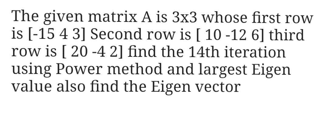 The given matrix A is 3x3 whose first row
is [-15 4 3] Second row is [ 10 -12 6] third
row is [ 20 -4 2] find the 14th iteration
using Power method and largest Eigen
value also find the Eigen vector
