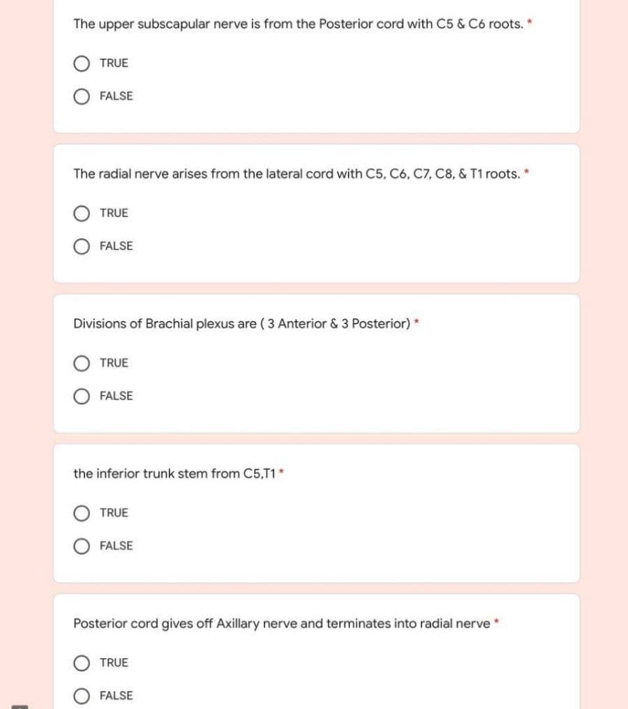 The upper subscapular nerve is from the Posterior cord with C5 & C6 roots.
TRUE
FALSE
The radial nerve arises from the lateral cord with C5, C6, C7, C8, & T1 roots. *
TRUE
FALSE
Divisions of Brachial plexus are ( 3 Anterior & 3 Posterior) *
TRUE
FALSE
the inferior trunk stem from C5,T1*
TRUE
FALSE
Posterior cord gives off Axillary nerve and terminates into radial nerve *
TRUE
FALSE
O O
O O
