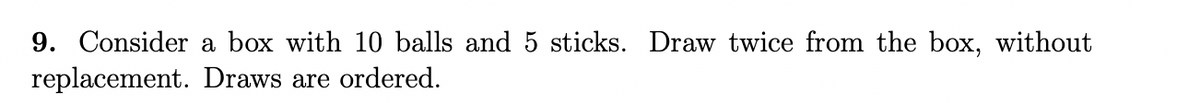 9. Consider a box with 10 balls and 5 sticks. Draw twice from the box, without
replacement. Draws are ordered.
