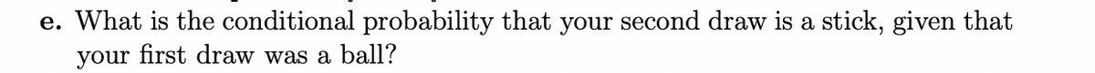 e. What is the conditional probability that your second draw is a stick, given that
your first draw was a ball?
