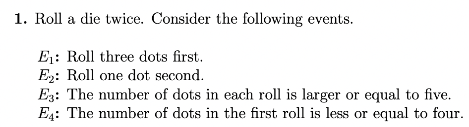 1. Roll a die twice. Consider the following events.
E1: Roll three dots first.
E2: Roll one dot second.
E3: The number of dots in each roll is larger or equal to five.
E4: The number of dots in the first roll is less or equal to four.
