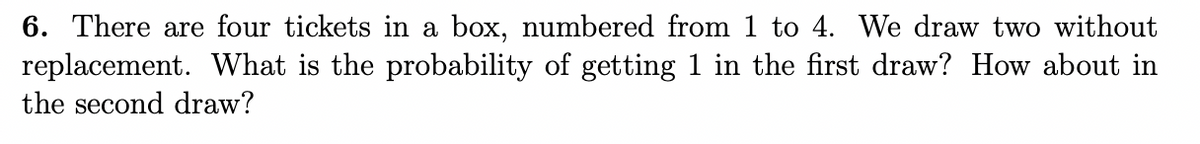 6. There are four tickets in a box, numbered from 1 to 4. We draw two without
replacement. What is the probability of getting 1 in the first draw? How about in
the second draw?
