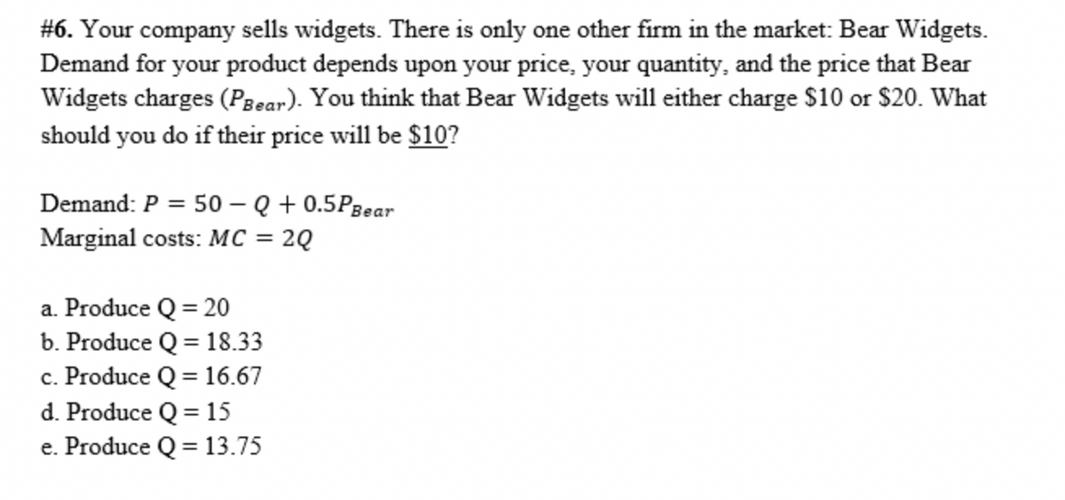 #6. Your company sells widgets. There is only one other firm in the market: Bear Widgets.
Demand for your product depends upon your price, your quantity, and the price that Bear
Widgets charges (Pzear). You think that Bear Widgets will either charge $10 or $20. What
should you do if their price will be $10?
Demand: P = 50 – Q + 0.5Pgear
Marginal costs: MC = 2Q
a. Produce Q = 20
b. Produce Q = 18.33
c. Produce Q = 16.67
d. Produce Q = 15
e. Produce Q = 13.75
