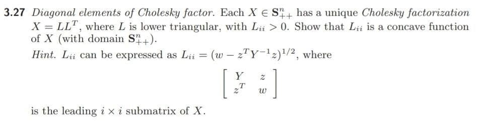 3.27 Diagonal elements of Cholesky factor. Each X E S has a unique Cholesky factorization
X = LLT, where L is lower triangular, with Lü > 0. Show that Lii is a concave function
of X (with domain S).
Hint. Lii can be expressed as Lii = (w – zTY-12)/2, where
Y
T
w
is the leading i xi submatrix of X.
