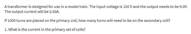 A transformer is designed for use in a model train. The input voltage is 120 V and the output needs to be 9.0V.
The output current will be 2.50A.
If 1000 turns are placed on the primary coil, how many turns will need to be on the secondary coil?
1. What is the current in the primary set of coils?
