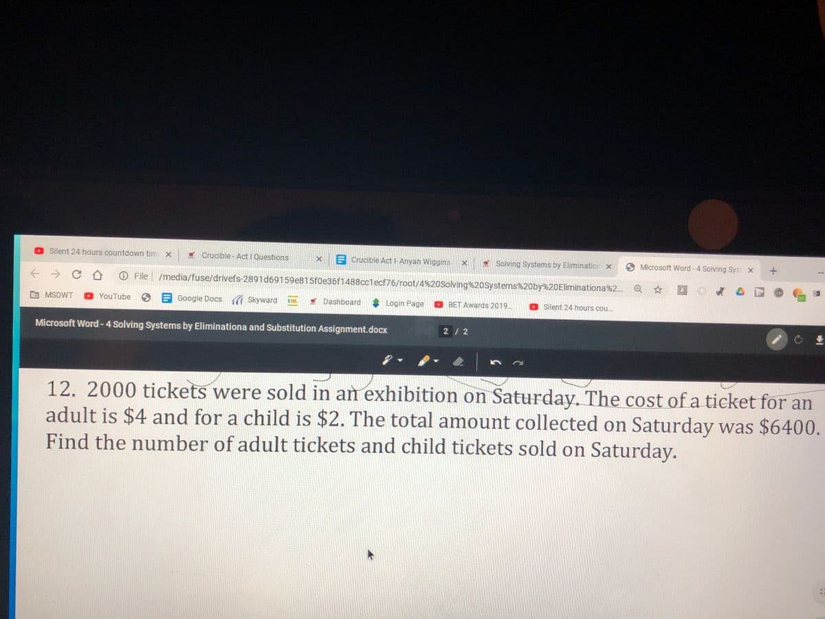 Silent 24 hours countdown tim x
Crucible-Act I Questions
x Crucible Act I-Anyah Wiggins
V Solving Systems by Elimination x
O Microsoft Word -4 Solving Syst x +
File /media/fuse/drivefs-2891d69159e815f0e36f1488cclecf76/root/4%20Solving%20Systems%20by%20Eliminationa%2. Q
LP
on
MSDWT
D YouTube
Google Docs Skyward
W Dashboard
* Login Page
O BET Awards 2019.
Silent 24 hours cou.
Microsoft Word-4 Solving Systems by Eliminationa and Substitution Assignment.docx
2 / 2
12.2000 tickets were sold in an exhibition on Saturday. The cost of a ticket for an
adult is $4 and for a child is $2. The total amount collected on Saturday was $6400.
Find the number of adult tickets and child tickets sold on Saturday.
