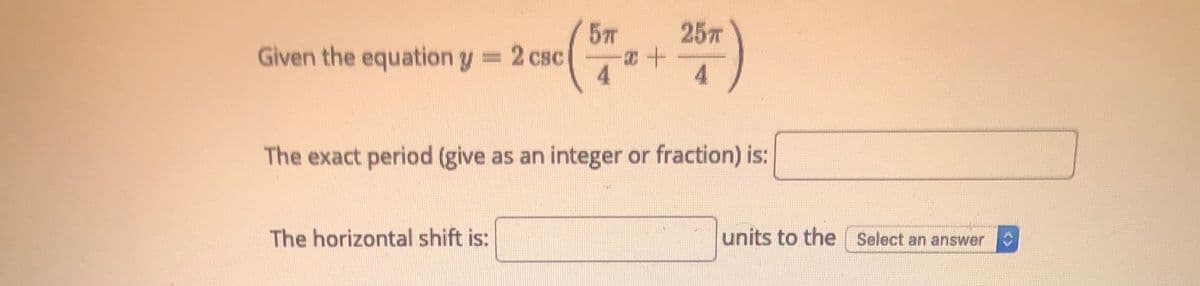 5T
25T
Given the equation y 2 csc
4
4.
The exact period (give as an integer or fraction) is:
The horizontal shift is:
units to the Select an answer
