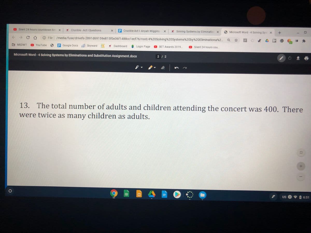 Silent 24 hours countdown tim x
W Crucible - Act I Questions
E Crucible Act l-Anyah Wiggins - X
* Solving Systems by Elimination x
Microsoft Word -4 Solving Syst X
O File /media/fuse/drivefs-2891d69159e815f0e36f1488cclecf76/root/4%20Solving%20Systems%20by%20Eliminationa%2...
MSDWT
YouTube
E
Google Docs Skyward
Dashboard
Login Page
BET Awards 2019...
Silent 24 hours cou...
Microsoft Word - 4 Solving Systems by Eliminationa and Substitution Assignment.docx
2/ 2
13. The total number of adults and children attending the concert was 400. There
were twice as many children as adults.
目
US 2 6:51
