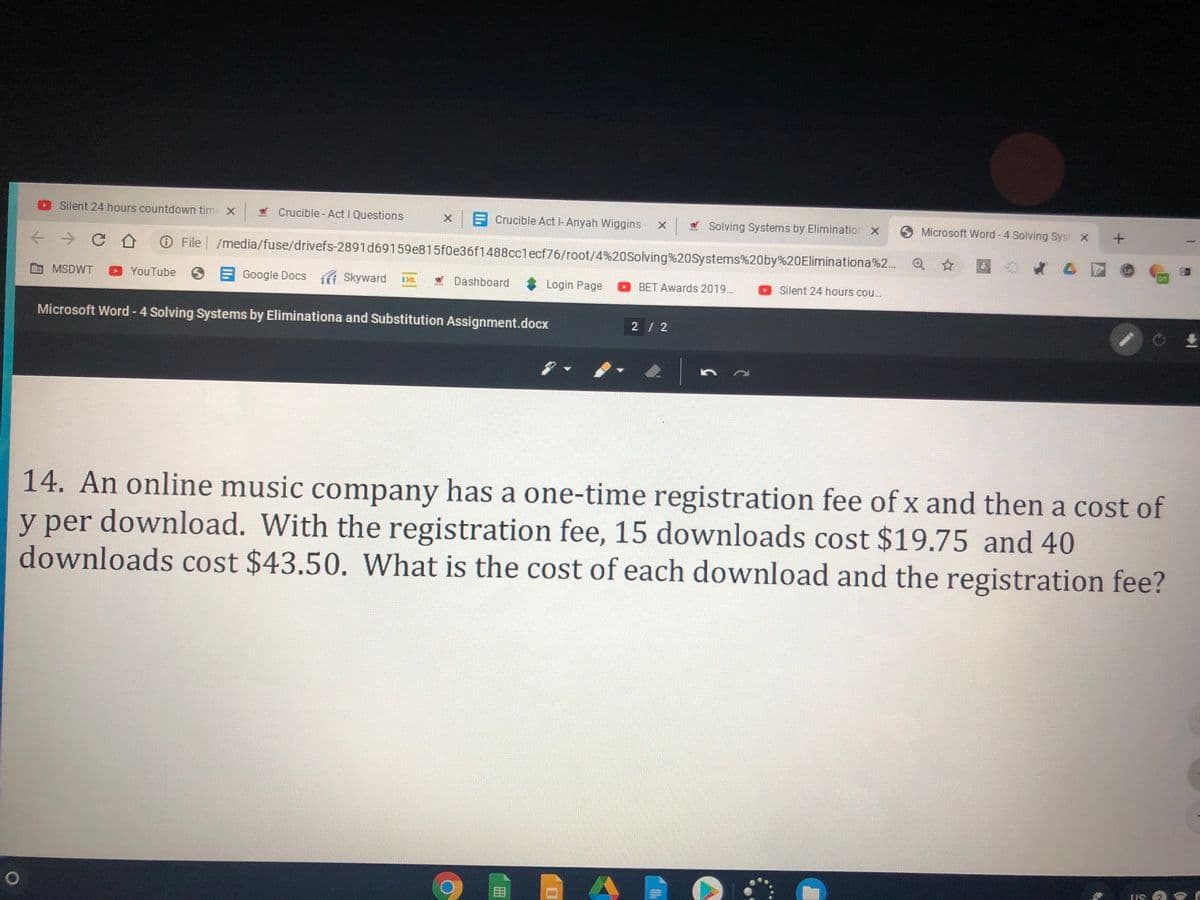 Silent 24 hours countdown tim X Crucible- Act I Questions
X Crucible Act l-Anyah Wiggins- X Solving Systems by Elimination x
O Microsoft Word - 4 Solving Syst X
File /media/fuse/drivefs-2891d69159e815f0e36f1488cclecf76/root/4%20Solving%2oSystems%20by%20Eliminationa%2. Q
MSDWT
YouTube
OE Google Docs Skyward
SKT
Dashboard
Login Page BET Awards 2019..
Silent 24 hours cou.
Microsoft Word - 4 Solving Systems by Eliminationa and Substitution Assignment.docx
2 / 2
14. An online music company has a one-time registration fee ofx and then a cost of
y per download. With the registration fee, 15 downloads cost $19.75 and 40
downloads cost $43.50. What is the cost of each download and the registration fee?
