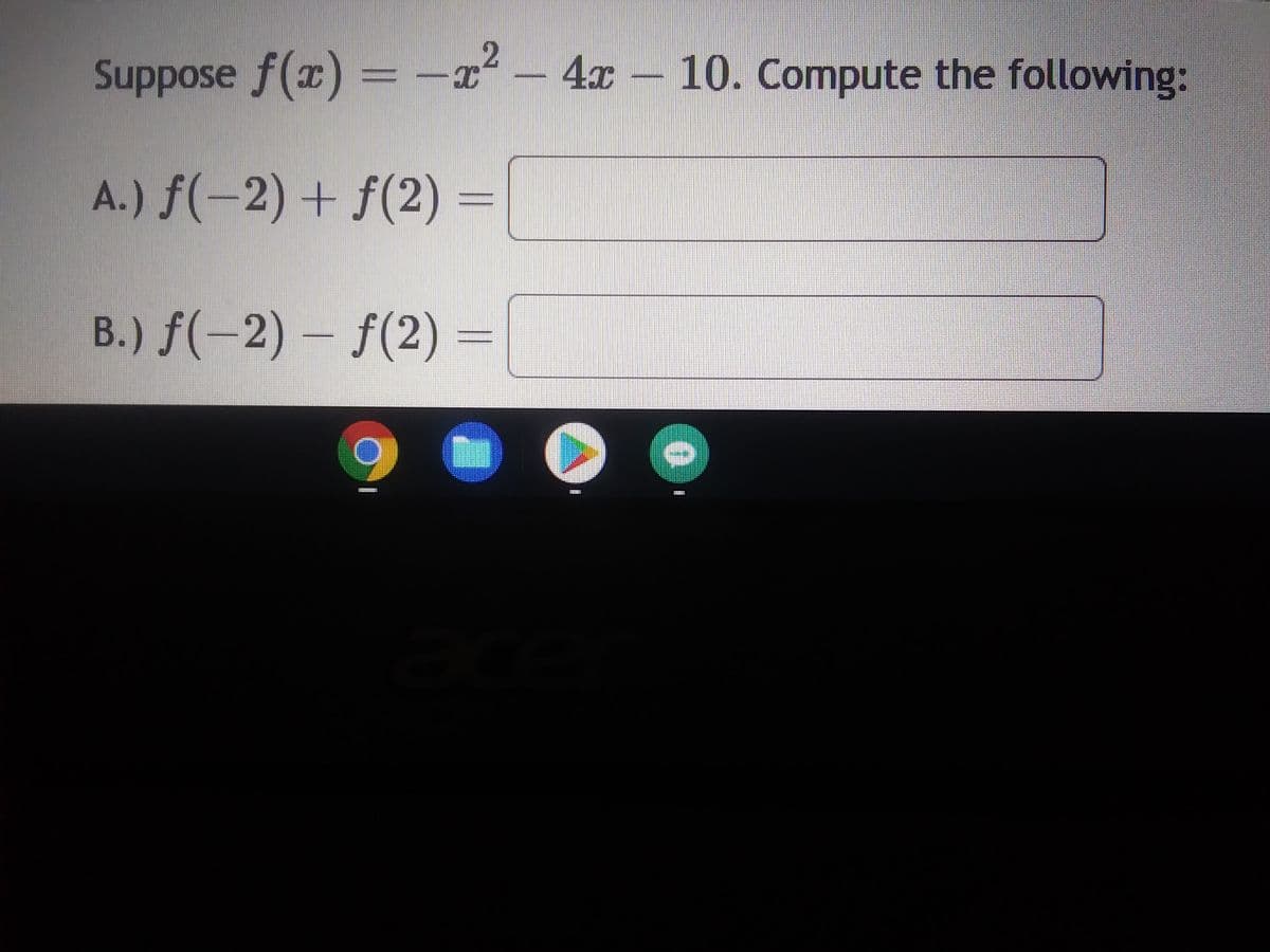 ### Problem Statement

Suppose \( f(x) = -x^2 - 4x - 10 \). Compute the following:

#### A.)
\[ f(-2) + f(2) = \]

#### B.)
\[ f(-2) - f(2) = \]

### Explanation

1. **Function Evaluation**:
   - To solve these problems, we need to evaluate the function \( f(x) \) at \( x = -2 \) and \( x = 2 \).

2. **Substitute and Simplify**:
   - For \( x = -2 \):
     \[ f(-2) = -(-2)^2 - 4(-2) - 10 \]
     Simplify inside the parentheses:
     \[ = -4 + 8 - 10 = -6 \]

   - For \( x = 2 \):
     \[ f(2) = -(2)^2 - 4(2) - 10 \]
     Simplify inside the parentheses:
     \[ = -4 - 8 - 10 = -22 \]

3. **Perform Operations**:
   - For \( f(-2) + f(2) \):
     \[ -6 + (-22) = -28 \]

   - For \( f(-2) - f(2) \):
     \[ -6 - (-22) = 16 \]

### Solution

- **A.)** \( f(-2) + f(2) = -28 \)
- **B.)** \( f(-2) - f(2) = 16 \)

These steps should be clearly followed to achieve the correct results.