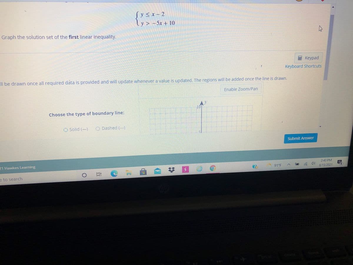 Sy<x- 2
ly> -5x + 10
Graph the solution set of the first linear inequality.
Keypad
Keyboard Shortcuts
Il be drawn once all required data is provided and will update whenever a value is updated. The regions will be added once the line is drawn.
Enable Zoom/Pan
10
Choose the type of boundary line:
O Solid (-) O Dashed (--)
Submit Answer
21 Hawkes Learning
2:40 PM
日(
91 F
(p ジ
8/13/2021
e to search
home
pua
delete
prt sc
