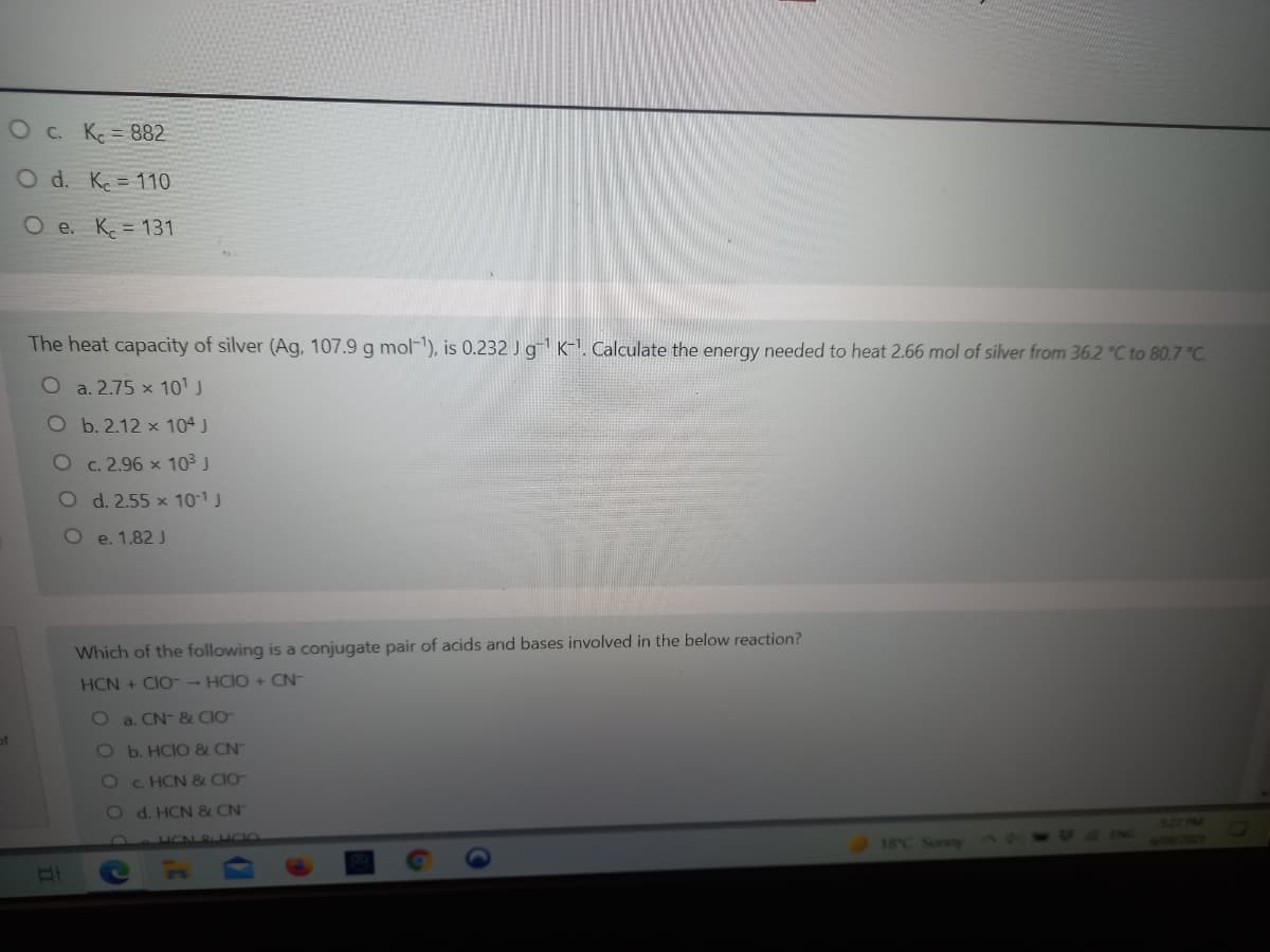 O c. K = 882
O d. K = 110
O e. K = 131
The heat capacity of silver (Ag, 107.9 g mol-), is 0.232 J g K-1. Calculate the energy needed to heat 2.66 mol of silver from 36.2 °C to 80.7 °C.
O a. 2.75 x 101 J
O b. 2.12 x 104 J
O c. 2.96 x 103 J
O d. 2.55 x 10-1J
O e. 1.82 J
Which of the following is a conjugate pair of acids and bases involved in the below reaction?
HCN + CIO-- HCIO + CN-
O a. CN- & CIO
Ob.HCIO & CN
Oc. HCN & CIO-
Od. HCN & CN
18°C Sunny
