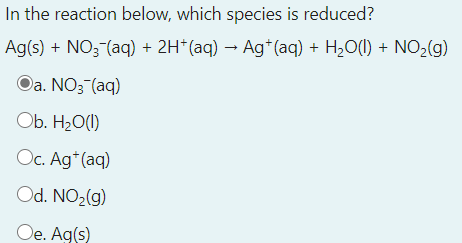 In the reaction below, which species is reduced?
Ag(s) + NO3 (aq) + 2H*(aq) → Ag*(aq) + H2O(1) + NO2(g)
Oa. NO3 (aq)
Ob. H2O(1)
Oc. Ag*(aq)
Od. NO2(g)
Oe. Ag(s)
