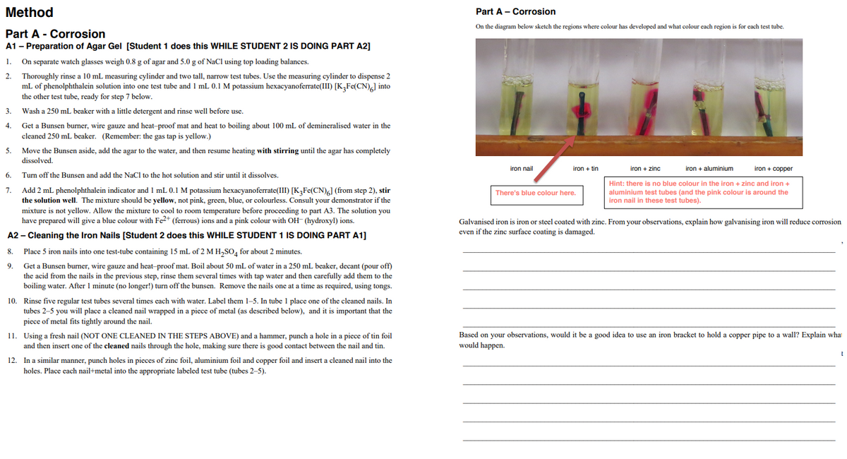 Method
Part A - Corrosion
On the diagram below sketch the regions where colour has developed and what colour each region is for each test tube.
Part A - Corrosion
A1 - Preparation of Agar Gel [Student 1 does this WHILE STUDENT 2 IS DOING PART A2]
On separate watch glasses weigh 0.8 g of agar and 5.0 g of NaCl using top loading balances.
Thoroughly rinse a 10 mL measuring cylinder and two tall, narrow test tubes. Use the measuring cylinder to dispense 2
mL of phenolphthalein solution into one test tube and 1 mL 0.1 M potassium hexacyanoferrate(III) [K,Fe(CN),] into
the other test tube, ready for step 7 below.
2.
3.
Wash a 250 mL beaker with a little detergent and rinse well before use.
Get a Bunsen burner, wire gauze and heat-proof mat and heat to boiling about 100 mL of demineralised water in the
cleaned 250 mL beaker. (Remember: the gas tap is yellow.)
4.
5.
Move the Bunsen aside, add the agar to the water, and then resume heating with stirring until the agar has completely
dissolved.
iron nail
iron + tin
iron + zinc
iron + aluminium
iron + copper
6.
Turn off the Bunsen and add the NaCl to the hot solution and stir until it dissolves.
Hint: there is no blue colour in the iron + zinc and iron +
Add 2 mL phenolphthalein indicator and 1 mL 0.1 M potassium hexacyanoferrate(III) [K3Fe(CN),] (from step 2), stir
the solution well. The mixture should be yellow, not pink, green, blue, or colourless. Consult your demonstrator if the
mixture is not yellow. Allow the mixture to cool to room temperature before proceeding to part A3. The solution you
have prepared will give a blue colour with Fe2+ (ferrous) ions and a pink colour with OH- (hydroxyl) ions.
7.
aluminium test tubes (and the pink colour is around the
iron nail in these test tubes).
There's blue colour here.
Galvanised iron
iron or steel coated with zinc. From your observations, explain how galvanising iron will reduce corrosion
even if the zinc surface coating is damaged.
A2 – Cleaning the Iron Nails [Student 2 does this WHILE STUDENT 1 IS DOING PART A1]
8.
Place 5 iron nails into one test-tube containing 15 mL of 2 M H,SO, for about 2 minutes.
Get a Bunsen burner, wire gauze and heat-proof mat. Boil about 50 mL of water in a 250 mL bcaker, decant (pour off)
the acid from the nails in the previous step, rinse them several times with tap water and then carefully add them to the
boiling water. After 1 minute (no longer!) turn off the bunsen. Remove the nails one at a time as required, using tongs.
9.
10. Rinse five regular test tubes several times each with water. Label them 1-5. In tube 1 place one of the cleaned nails. In
tubes 2-5 you will place a cleaned nail wrapped in a piece of metal (as described below), and it is important that the
piece of metal fits tightly around the nail.
11. Using a fresh nail (NOT ONE CLEANED IN THE STEPS ABOVE) and a hammer, punch a hole in a piece of tin foil
and then insert one of the cleaned nails through the hole, making sure there is good contact between the nail and tin.
Based on your observations, would it be a good idea to use an iron bracket to hold a copper pipe to a wall? Explain what
would happen.
12. In a similar manner, punch holes in pieces of zinc foil, aluminium foil and copper foil and insert a cleaned nail into the
holes. Place cach nail+metal into the appropriate labeled test tube (tubes 2-5).
