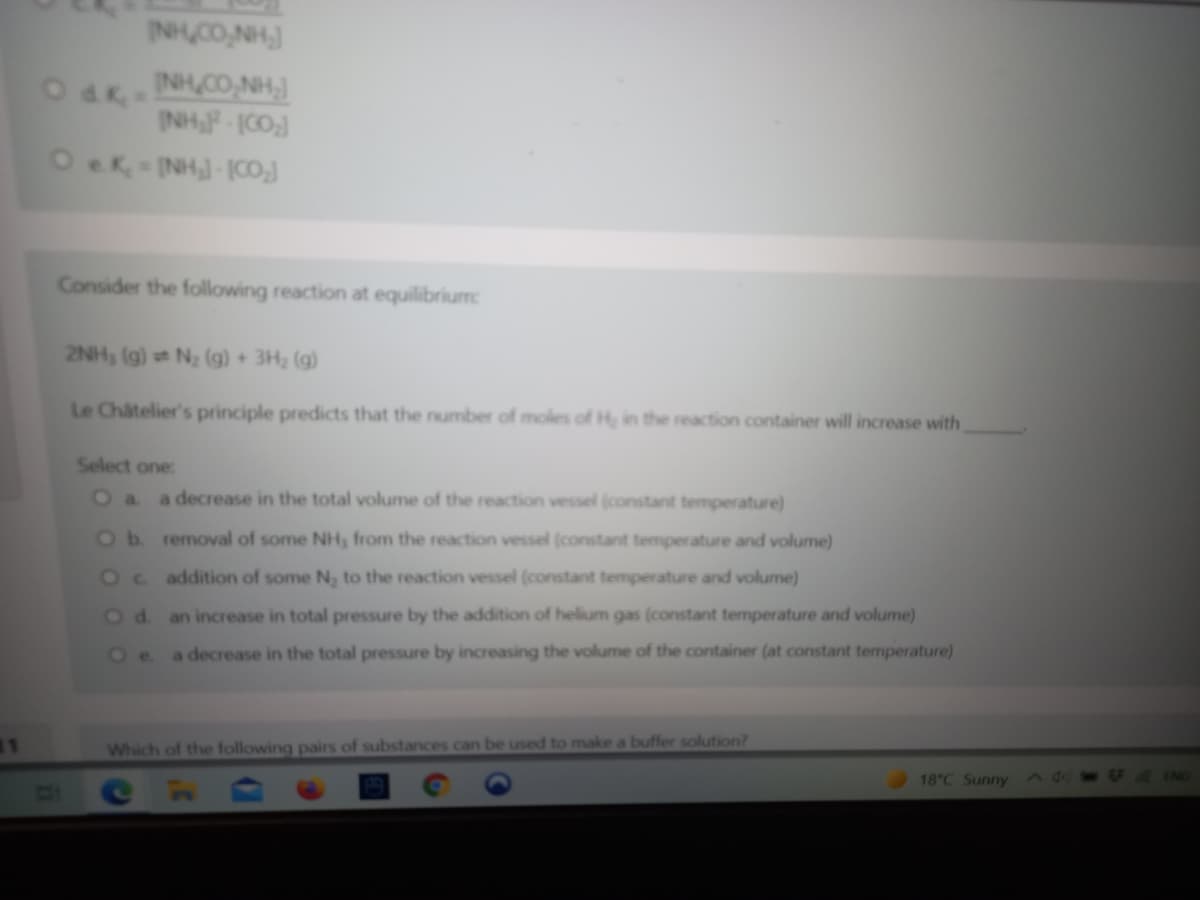 INH CO,NH,
O dk=
INH CO,NH,)
INH P-ICO]
Consider the following reaction at equilibrium
2NH, (g) N2 (g) + 3H2 (g)
Le Chatelier's principle predicts that the number of moles of H, in the reaction container will increase with
Select one:
a decrease in the total volume of the reaction vessel (constant temperature)
a.
Ob removal of some NH, from the reaction vessel (constant temperature and volume)
Oc addition of some N, to the reaction vessel (constant temperature and volume)
Od an increase in total pressure by the addition of helium gas (constant temperature and volume)
Oe.
a decrease in the total pressure by increasing the volume of the container (at constant temperature)
11
Which of the following pairs of substances can be used to make a buffer solution?
18 C Sunny
