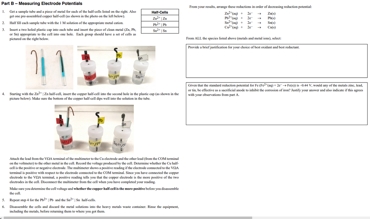 Part B – Measuring Electrode Potentials
From your results, arrange these reductions in order of decreasing reduction potential:
1.
Get a sample tube and a piece of metal for each of the half-cells listed on the right. Also
get one pre-assembled copper half-cell (as shown in the photo on the left below).
Half-Cells
Zn2+(aq) +
Pb2*(aq) +
Sn2*(aq) +
Cu2*(aq) +
2e
Zn(s)
Zn2+ | Zn
2e
Pb(s)
2.
Half fill each sample tube with the 1 M solution of the appropriate metal cation.
2e
Sn(s)
Pb2+ | Pb
Sn2+ | Sn
2e
Cu(s)
3.
Insert a two holed plastic cap into each tube and insert the piece of clean metal (Zn, Pb,
or Sn) appropriate to the cell into one hole. Each group should have a set of cells as
pictured on the right below.
From ALL the species listed above (metals and metal ions), select:
Provide a brief justification for your choice of best oxidant and best reductant.
Pb
Sn
Sn2/
Zn2+/
Given that the standard reduction potential for Fe (Fe2+(aq) + 2e→ Fe(s)) is -0.44 V, would any of the metals zinc, lead,
or tin, be effective as a sacrificial anode to inhibit the corrosion of iron? Justify your answer and also indicate if this agrees
4.
Starting with the Zn2+ | Zn half-cell, insert the copper half-cell into the second hole in the plastic cap (as shown in the
with your observations from part A.
picture below). Make sure the bottom of the copper half-cell dips well into the solution in the tube.
Pb
Sn
Attach the lead from the VQA terminal of the multimeter to the Cu electrode and the other lead (from the COM terminal
on the voltmeter) to the other metal in the cell. Record the voltage produced by the cell. Determine whether the Cu half-
cell is the positive or negative electrode. The multimeter shows a positive reading if the electrode connected to the VNA
terminal is positive with respect to the electrode connected to the COM terminal. Since you have connected the copper
electrode to the VQA terminal, a positive reading tells you that the copper electrode is the more positive of the two
electrodes in the cell. Disconnect the multimeter from the cell when you have completed your reading.
Make sure you determine the cell voltage and whether the copper half-cell is the more positive before you disassemble
the cell.
5.
Repeat step 4 for the Pb2+ | Pb and the Sn2+ | Sn half-cells.
6.
Disassemble the cells and discard the metal solutions into the heavy metals waste container. Rinse the equipment,
including the metals, before returning them to where you got them.
