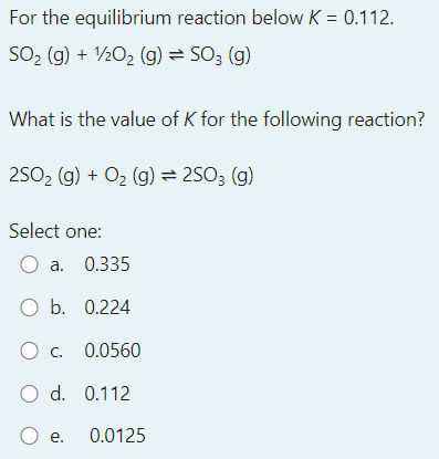 For the equilibrium reaction below K = 0.112.
SO2 (g) + V½02 (g) = SO3 (g)
What is the value of K for the following reaction?
2SO2 (g) + O2 (g) = 2S03 (g)
Select one:
а. 0.335
O b. 0.224
Ос. 0.0560
O d. 0.112
O e. 0.0125
е.
