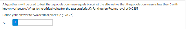 A hypothesis will be used to test that a population mean equals 6 against the alternative that the population mean is less than 6 with
known variance σ. What is the critical value for the test statistic Zo for the significance level of 0.035?
Round your answer to two decimal places (e.g. 98.76).