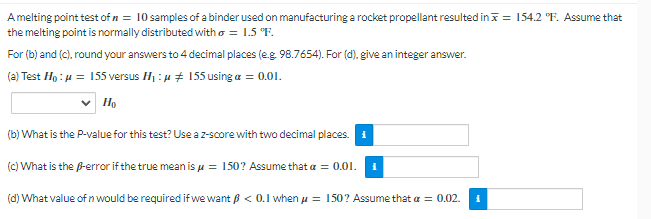 A melting point test of n = 10 samples of a binder used on manufacturing a rocket propellant resulted in = 154.2 °F. Assume that
the melting point is normally distributed with o = 1.5 °F.
For (b) and (c), round your answers to 4 decimal places (e.g. 98.7654). For (d). give an integer answer.
(a) Test Ho : μ = 155 versus H₁:μ ‡ 155 using a = 0.01.
Ho
(b) What is the P-value for this test? Use a z-score with two decimal places.
(c) What is the B-error if the true mean is μ = 150? Assume that a = 0.01. i
(d) What value of n would be required if we want <0.1 when μ = 150? Assume that a = 0.02.
i