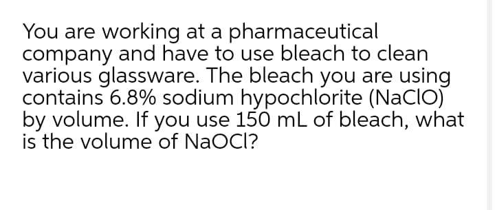 You are working at a pharmaceutical
company and have to use bleach to clean
various glassware. The bleach you are using
contains 6.8% sodium hypochlorite (NaCIO)
by volume. If you use 150 mL of bleach, what
is the volume of NaOCl?
