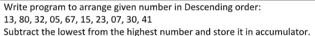 Write program to arrange given number in Descending order:
13, 80, 32, 05, 67, 15, 23, 07, 30, 41
Subtract the lowest from the highest number and store it in accumulator.
