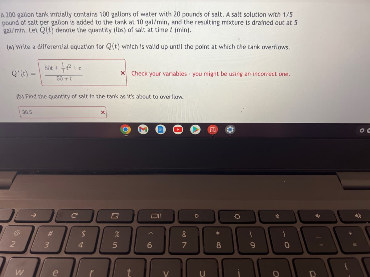 A 200 gallon tank initially contains 100 gallons of water with 20 pounds of salt. A salt solution with 1/5
pound of salt per gallon is added to the tank at 10 gal/min, and the resulting mixture is drained out at 5
gal/min. Let Q(t) denote the quantity (lbs) of salt at time t (min).
(a) Write a differential equation for Q(t) which is valid up until the point at which the tank overflows.
50t+
Q' (t) =
X Check your variables you might be using an incorrect one.
50+t
(b) Find the quantity of salt in the tank as it's about to overflow.
38.5
X
Oll
✓
@
W
#
3
e
t² + c
C
$
4
%
5
+
6
&
7
O
*
8
O
9
11
OF