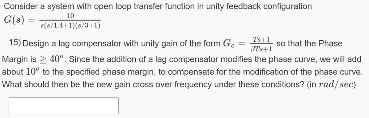 Consider a system with open loop transfer function in unity feedback configuration
10
G(s) =
s(s/1.4+1)(s/3+1)
Ts+1
15) Design a lag compensator with unity gain of the form G. :
so that the Phase
BTs+1
Margin is > 40°. Since the addition of a lag compensator modifies the phase curve, we will add
about 10° to the specified phase margin, to compensate for the modification of the phase curve.
What should then be the new gain cross over frequency under these conditions? (in rad/sec)
