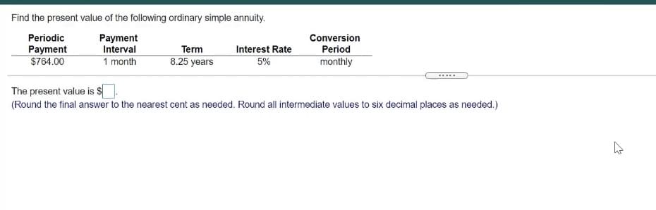 Find the present value of the following ordinary simple annuity.
Periodic
Payment
Interval
1 month
Conversion
Payment
Term
Interest Rate
Period
$764.00
8.25 years
5%
monthly
The present value is $
(Round the final answer to the nearest cent as needed. Round all intermediate values to six decimal places as needed.)
