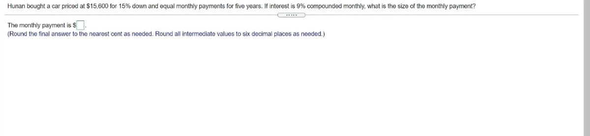 Hunan bought a car priced at $15,600 for 15% down and equal monthly payments for five years. If interest is 9% compounded monthly, what is the size of the monthly payment?
.....
The monthly payment is $
(Round the final answer to the nearest cent as needed. Round all intermediate values to six decimal places as needed.)
