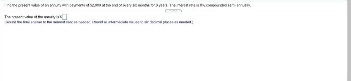 Find the present value of an annuity with payments of $2,000 at the end of every six months for 8 years. The interest rate is 8% compounded semi-annually.
The present value of the annuity is S
(Round the final answer
the nearest cent as needed. Round all intermediate values to six decimal places as needed.)
