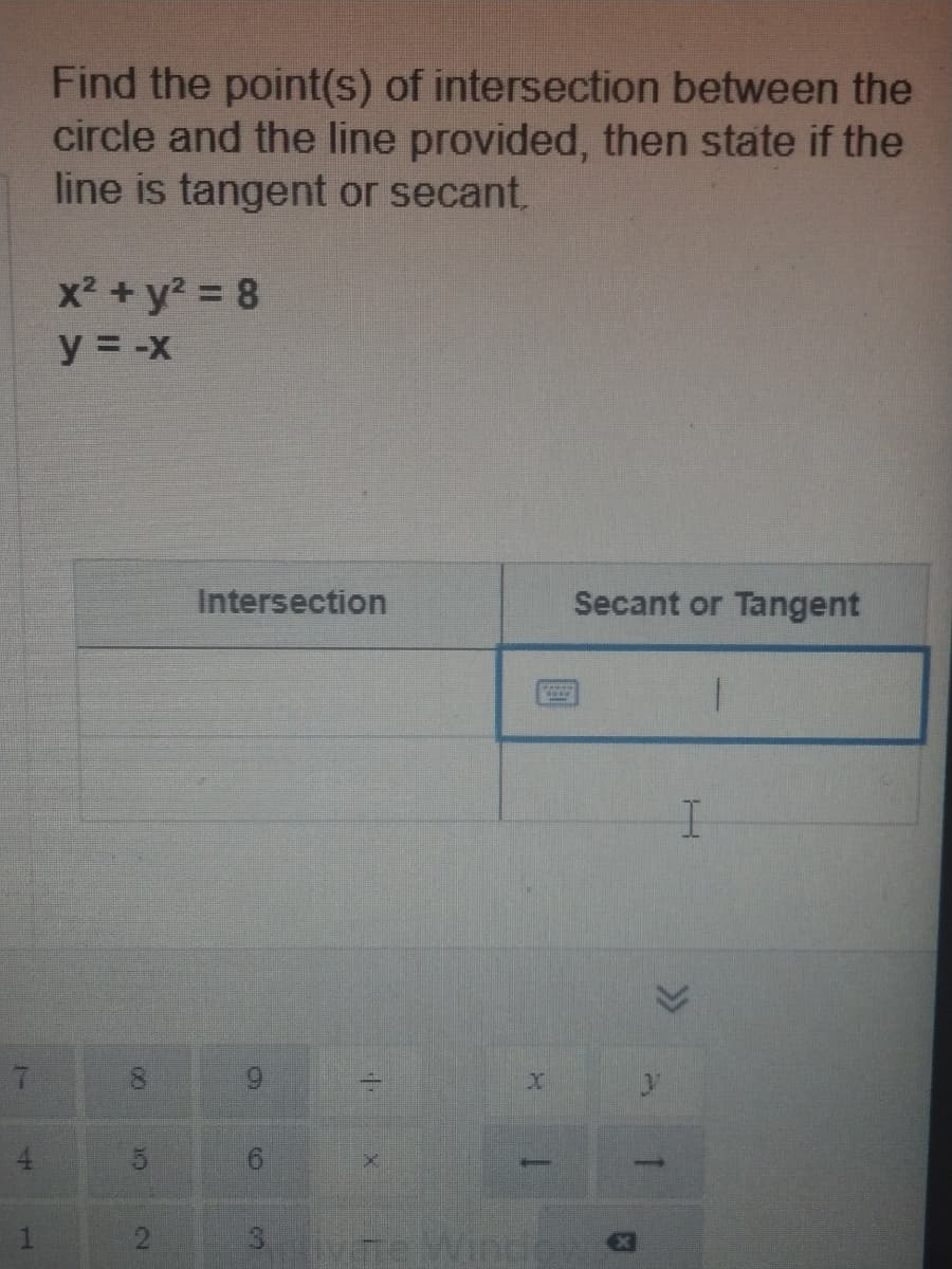 Find the point(s) of intersection between the
circle and the line provided, then state if the
line is tangent or secant,
x² +y2 = 8
y = -x
Intersection
Secant or Tangent
4
9.
3.
00
2.
1.

